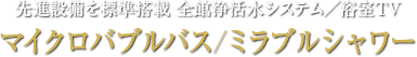 先進設備を標準搭載 全館浄活水システム／浴室TV マイクロバブルバス/ミラブルシャワー