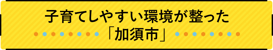 子育てしやすい環境が整った「加須市」