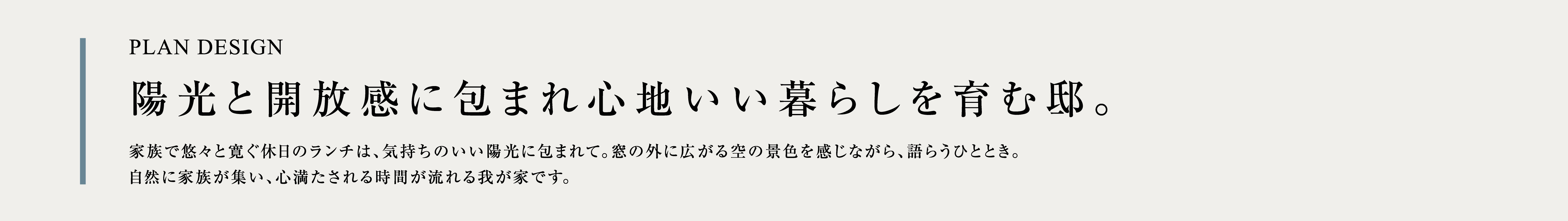 PLAN DESIGN 陽光と開放感に包まれ心地いい暮らしを育む邸。家族で悠々と寛ぐ休日のランチは、気持ちのいい陽光に包まれて。窓の外に広がる空の景色を感じながら、語らうひととき。自然に家族が集い、心満たされる時間が流れる我が家です。
