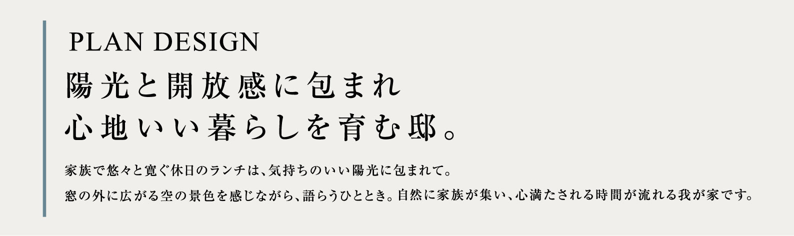 PLAN DESIGN 陽光と開放感に包まれ心地いい暮らしを育む邸。家族で悠々と寛ぐ休日のランチは、気持ちのいい陽光に包まれて。窓の外に広がる空の景色を感じながら、語らうひととき。自然に家族が集い、心満たされる時間が流れる我が家です。