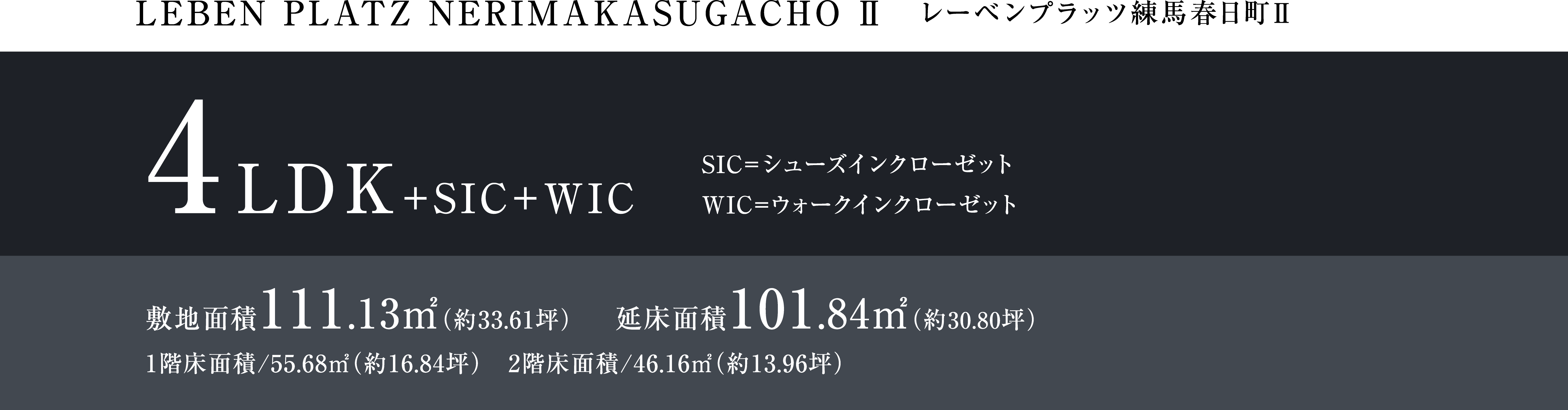 LEBEM PLATZ NERIMAKASUGACHO Ⅱ レーベンプラッツ練馬春日町Ⅱ 4LDK+SIC+WIC 4LDK+SIC+WIC SIC=シューズインクローゼット WIC=ウォークインクローゼット 敷地面積111.13㎡(約33.61坪) 延床面積101.84㎡(約30.80坪) 1階床面積/55.68㎡(約16.84坪) 2階床面積/46.16㎡(約13.96坪)