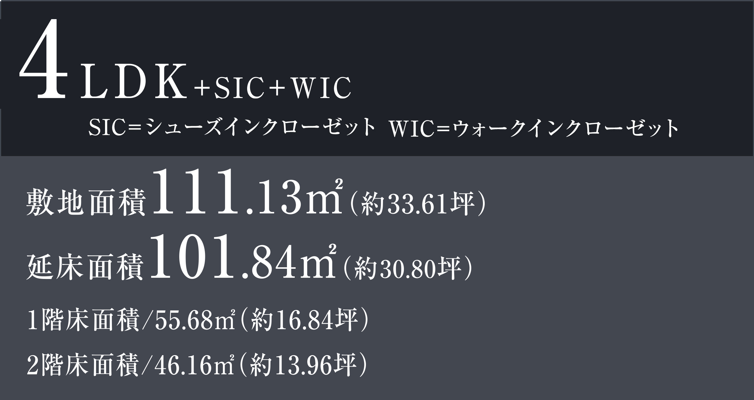4LDK+SIC+WIC 4LDK+SIC+WIC SIC=シューズインクローゼット WIC=ウォークインクローゼット 敷地面積111.13㎡（約33.61坪） 延床面積101.84㎡（約30.80坪） 1階床面積/55.68㎡（約16.84坪）　2階床面積/46.16㎡（約13.96坪）
