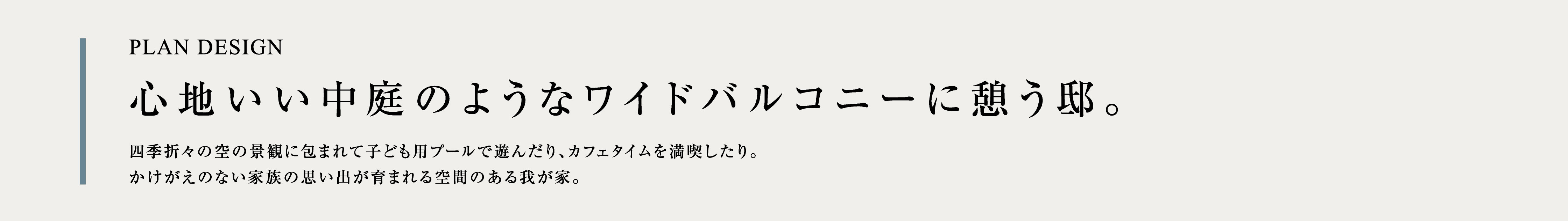 PLAN DESIGN 心地いい中庭のようなワイドバルコニーに憩う邸。四季折々の空の景観に包まれて子ども用プールで遊んだり、カフェタイムを満喫したり。かけがえのない家族の思い出が育まれる空間のある我が家。