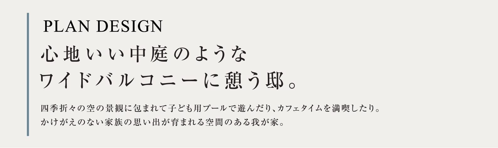 PLAN DESIGN 心地いい中庭のようなワイドバルコニーに憩う邸。四季折々の空の景観に包まれて子ども用プールで遊んだり、カフェタイムを満喫したり。かけがえのない家族の思い出が育まれる空間のある我が家。
