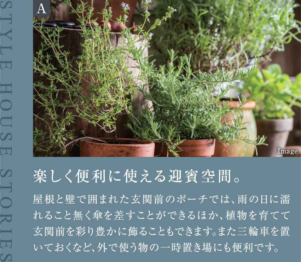 楽しく便利に使える迎賓空間。屋根と壁で囲まれた玄関前のポーチでは、雨の日に濡れること無く傘を差すことができるほか、植物を育てて玄関前を彩り豊かに飾ることもできます。また三輪車を置いておくなど、外で使う物の一時置き場にも便利です。