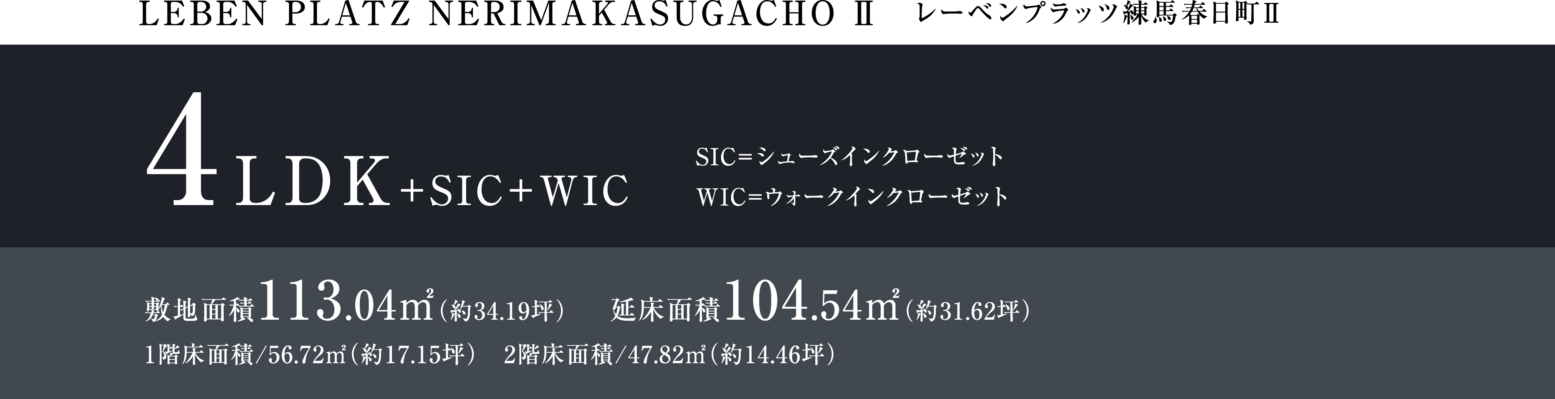 LEBEM PLATZ NERIMAKASUGACHO Ⅱ レーベンプラッツ練馬春日町Ⅱ 4LDK+SIC+WIC SIC=シューズインクローゼット WIC=ウォークインクローゼット 敷地面積113.04㎡(約34.19坪) 延床面積104.54㎡(約31.62坪) 1階床面積/56.72㎡(約17.15坪) 2階床面積/47.82㎡(約14.46坪)