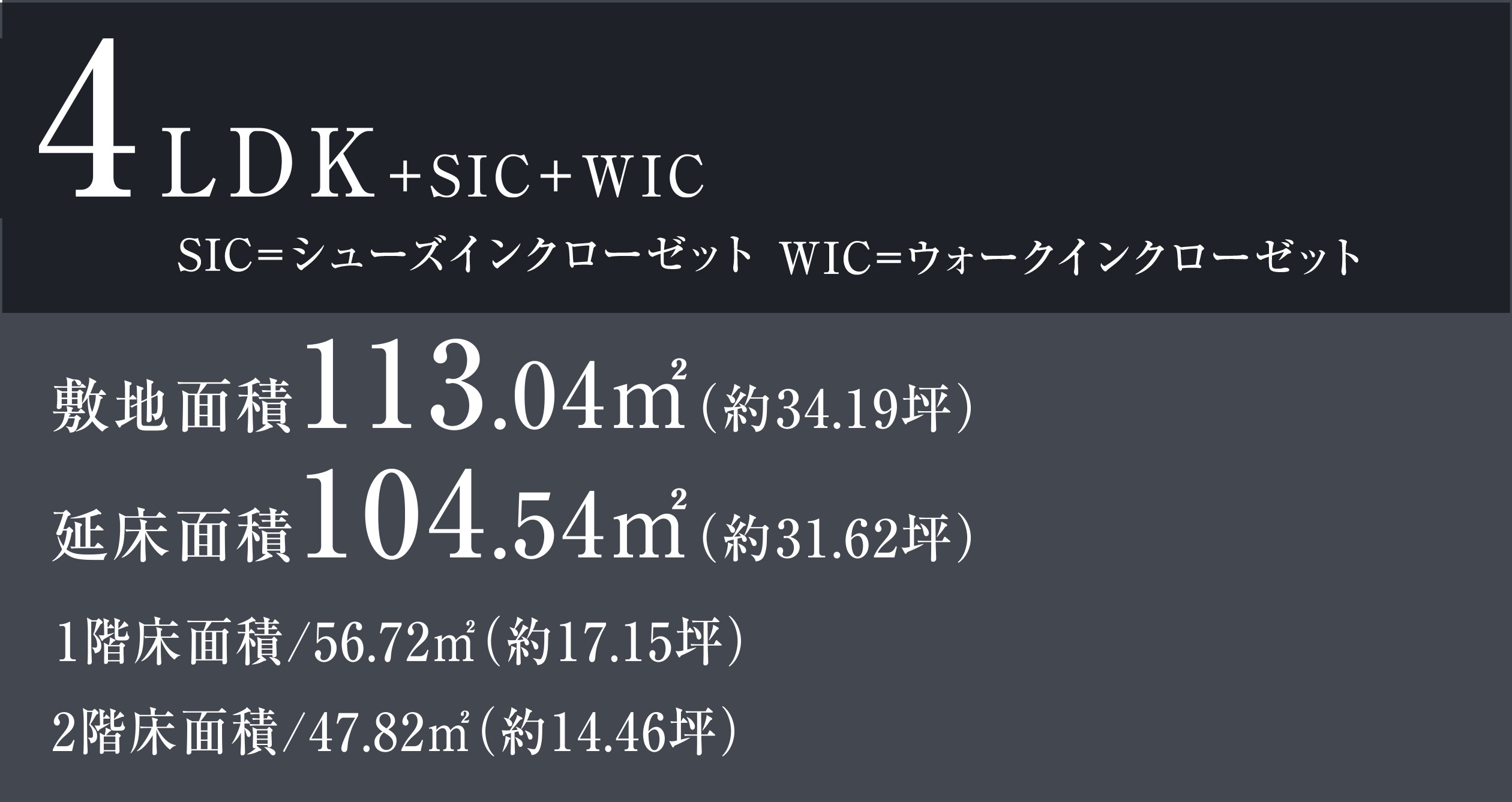 4LDK+SIC+WIC SIC=シューズインクローゼット WIC=ウォークインクローゼット 敷地面積113.04㎡（約34.19坪） 延床面積104.54㎡（約31.62坪） 1階床面積/56.72㎡（約17.15坪）　2階床面積/47.82㎡（約14.46坪）