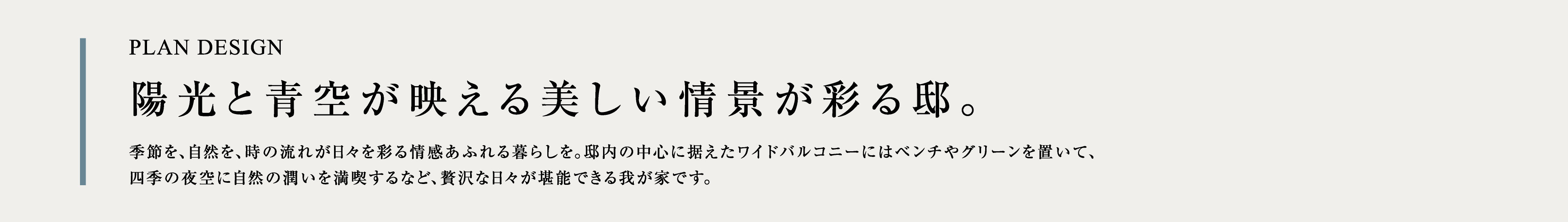 PLAN DESIGN 陽光と青空が映える美しい情景が彩る邸。季節を、自然を、時の流れが日々を彩る情感あふれる暮らしを。邸内の中心に据えたワイドバルコニーにはベンチやグリーンを置いて、四季の夜空に自然の潤いを満喫するなど、贅沢な日々が堪能できる我が家です。