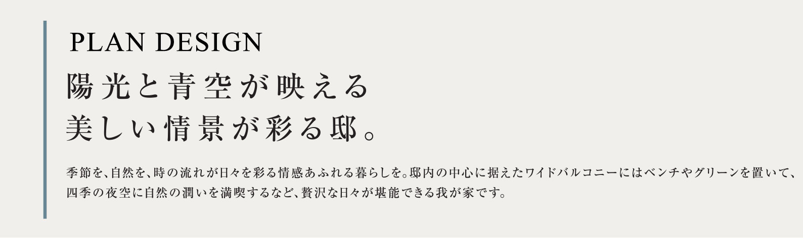 PLAN DESIGN 陽光と青空が映える美しい情景が彩る邸。季節を、自然を、時の流れが日々を彩る情感あふれる暮らしを。邸内の中心に据えたワイドバルコニーにはベンチやグリーンを置いて、四季の夜空に自然の潤いを満喫するなど、贅沢な日々が堪能できる我が家です。