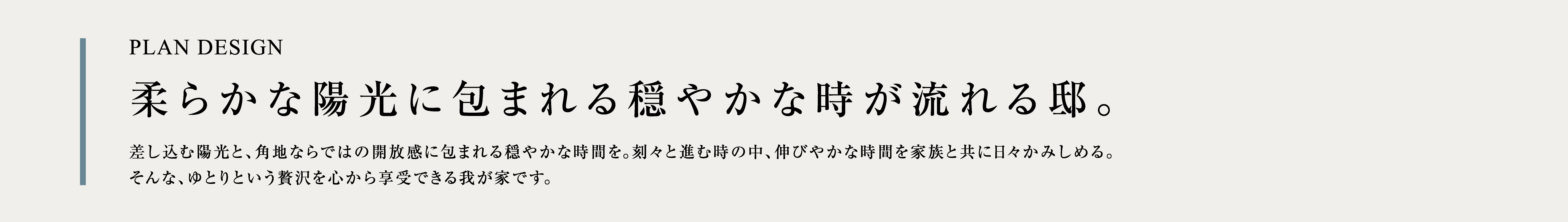 PLAN DESIGN 柔らかな陽光に包まれる穏やかな時が流れる邸。差し込む陽光と、角地ならではの開放感に包まれる穏やかな時間を。刻々と進む時の中、伸びやかな時間を家族と共に日々かみしめる。そんな、ゆとりという贅沢を心から享受できる我が家です。