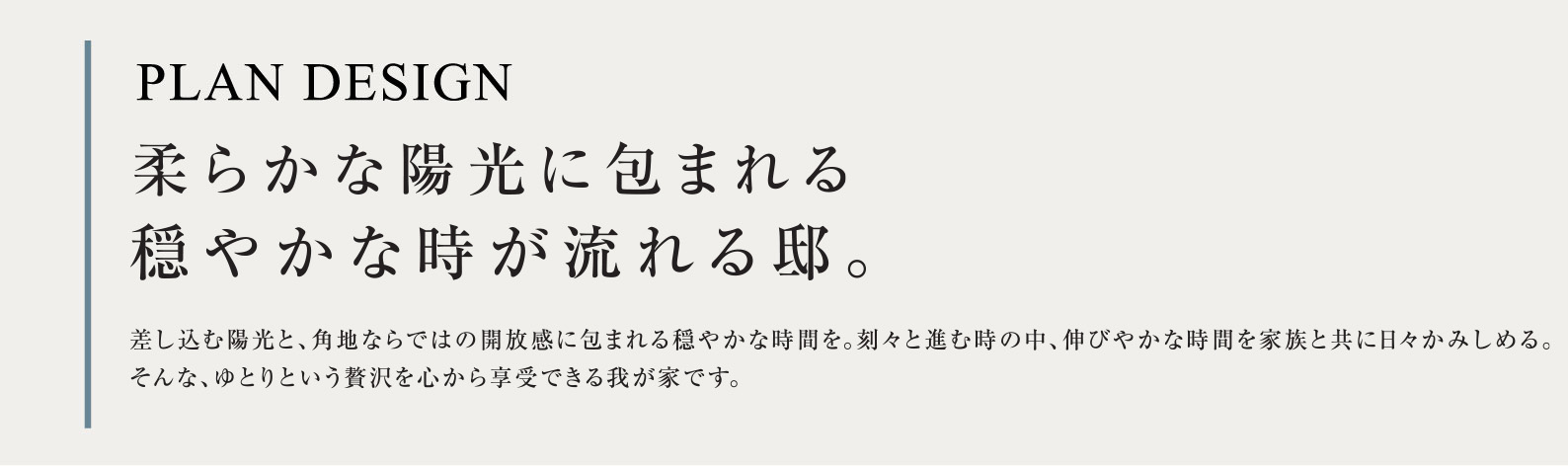 PLAN DESIGN 柔らかな陽光に包まれる穏やかな時が流れる邸。差し込む陽光と、角地ならではの開放感に包まれる穏やかな時間を。刻々と進む時の中、伸びやかな時間を家族と共に日々かみしめる。そんな、ゆとりという贅沢を心から享受できる我が家です。