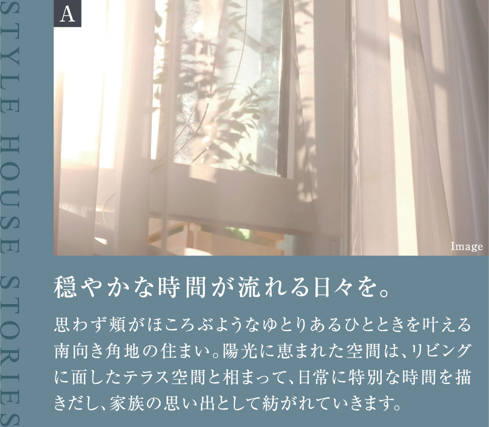 穏やかな時間が流れる日々を。思わず頬がほころぶようなゆとりあるひとときを叶える南向き角地の住まい。陽光に恵まれた空間は、リビングに面したテラス空間と相まって、日常に特別な時間を描きだし、家族の思い出として紡がれていきます。