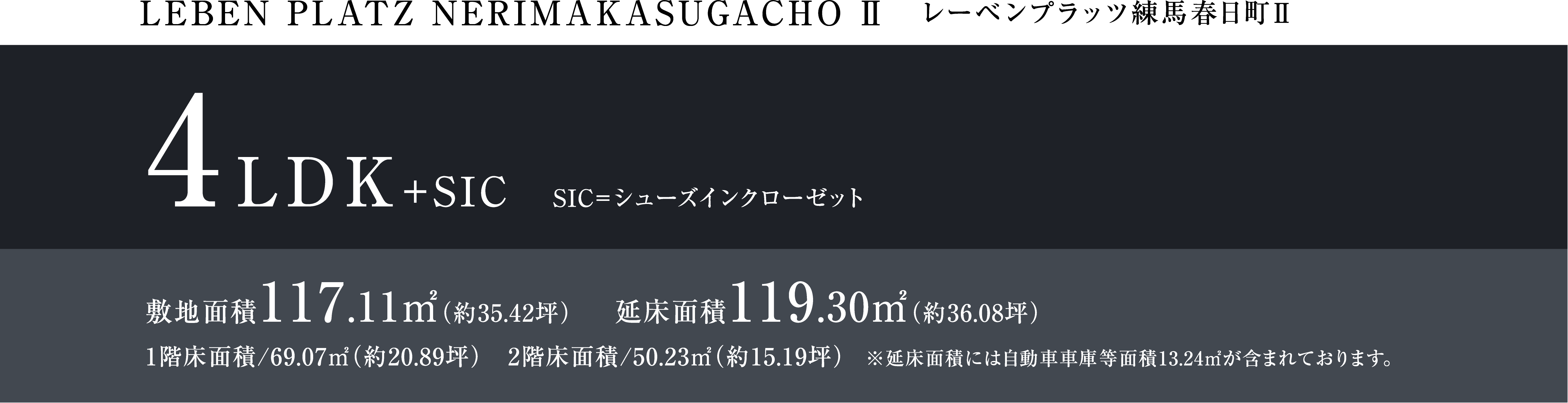 LEBEM PLATZ NERIMAKASUGACHO Ⅱ レーベンプラッツ練馬春日町Ⅱ 4LDK+SIC SIC=シューズインクローゼット 敷地面積117.11㎡（約35.42坪） 延床面積119.30㎡（約36.08坪） 1階床面積/69.07㎡（約20.89坪）　2階床面積/50.23㎡（約15.19坪）　※延床面積には自動車車庫等面積13.24㎡が含まれております。