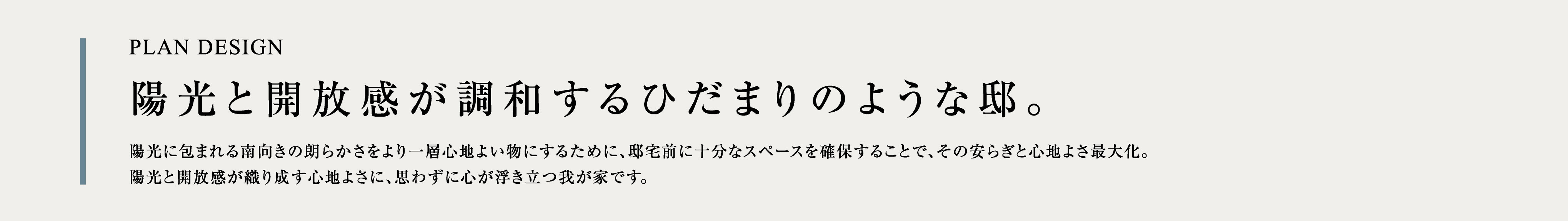 PLAN DESIGN 陽光と開放感が調和するひだまりのような邸。陽光に包まれる南向きの朗らかさをより一層心地よい物にするために、邸宅前に十分なスペースを確保することで、その安らぎと心地よさ最大化。陽光と開放感が織り成す心地よさに、思わずに心が浮き立つ我が家です。