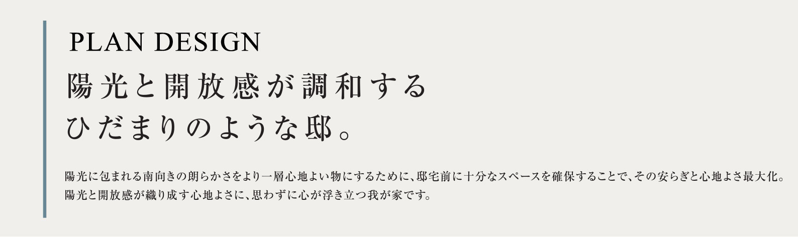 PLAN DESIGN 陽光と開放感が調和するひだまりのような邸。陽光に包まれる南向きの朗らかさをより一層心地よい物にするために、邸宅前に十分なスペースを確保することで、その安らぎと心地よさ最大化。陽光と開放感が織り成す心地よさに、思わずに心が浮き立つ我が家です。