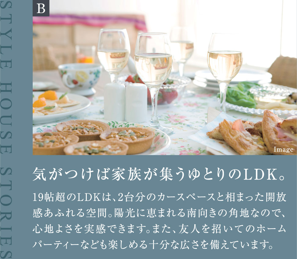 気がつけば家族が集うゆとりのLDK。 19帖超のLDKは、2台分のカースペースと相まった開放感あふれる空間。陽光に恵まれる南向きの角地なので、心地よさを実感できます。また、友人を招いてのホームパーティーなども楽しめる十分な広さを備えています。