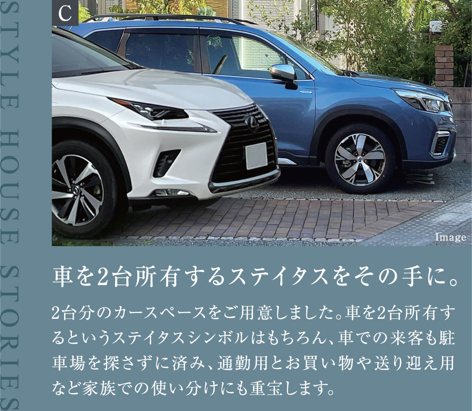 車を2台所有するステイタスをその手に。 2台分のカースペースをご用意しました。車を2台所有するというステイタスシンボルはもちろん、車での来客も駐車場を探さずに済み、通勤用とお買い物や送り迎え用など家族での使い分けにも重宝します。