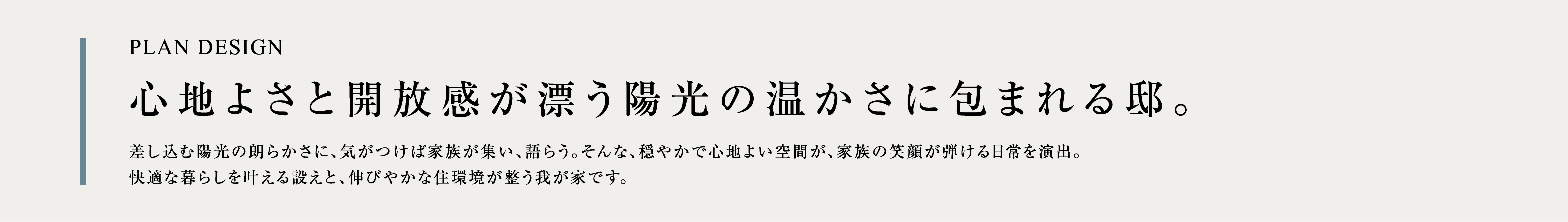 PLAN DESIGN 心地よさと開放感が漂う陽光の温かさに包まれる邸。 差し込む陽光の朗らかさに、気がつけば家族が集い、語らう。そんな、穏やかで心地よい空間が、家族の笑顔が弾ける日常を演出。快適な暮らしを叶える設えと、伸びやかな住環境が整う我が家です。