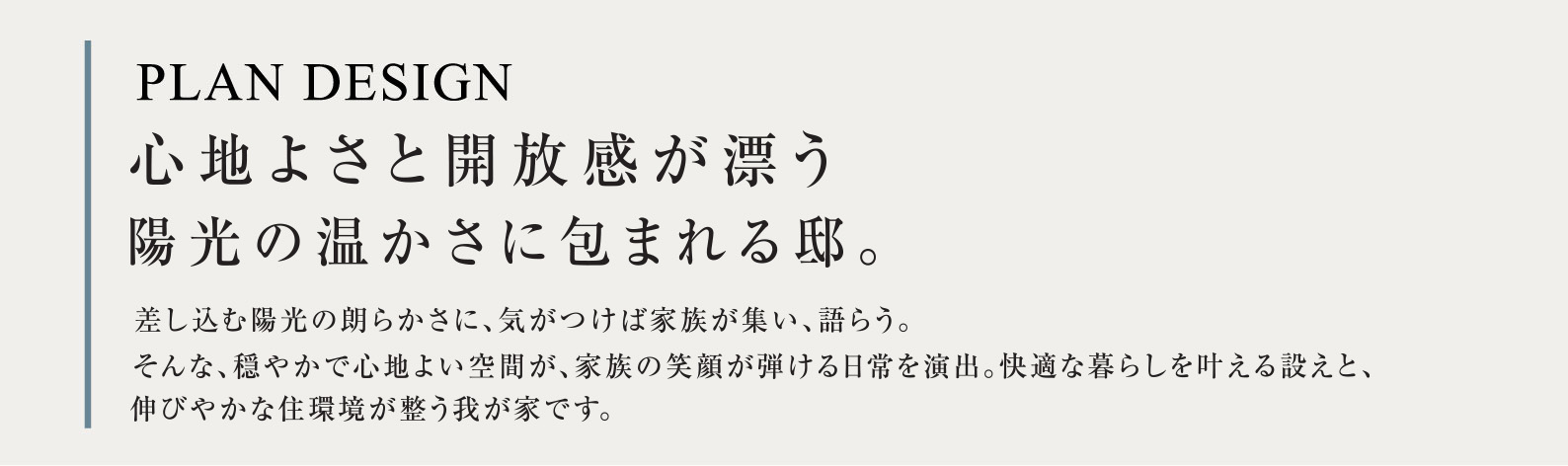 PLAN DESIGN 心地よさと開放感が漂う陽光の温かさに包まれる邸。 差し込む陽光の朗らかさに、気がつけば家族が集い、語らう。そんな、穏やかで心地よい空間が、家族の笑顔が弾ける日常を演出。快適な暮らしを叶える設えと、伸びやかな住環境が整う我が家です。
