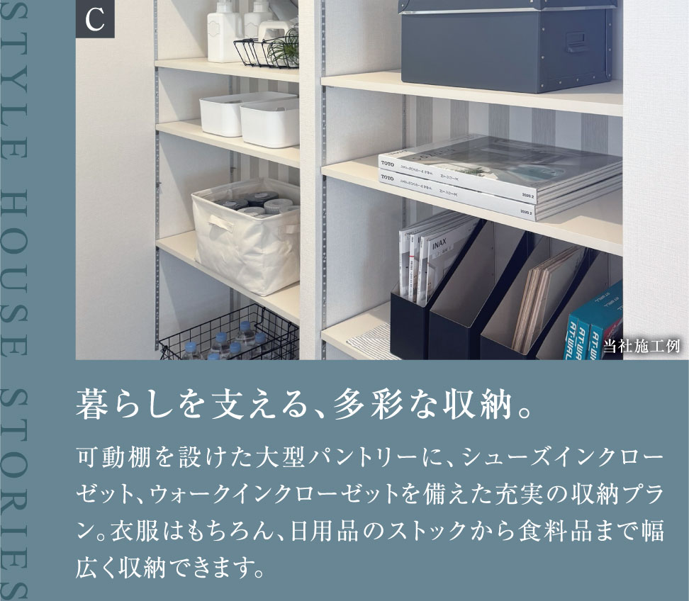 暮らしを支える、多彩な収納。可動棚を設けた大型パントリーに、シューズインクローゼット、ウォークインクローゼットを備えた充実の収納プラン。衣服はもちろん、日用品のストックから食料品まで幅広く収納できます。