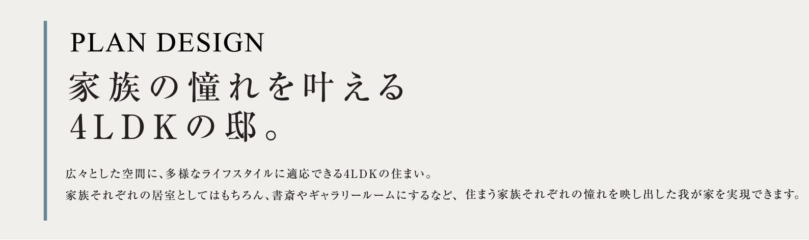 PLAN DESIGN 家族の憧れを叶える4LDKの邸。広々とした空間に、多様なライフスタイルに適応できる4LDKの住まい。家族それぞれの居室としてはもちろん、書斎やギャラリールームにするなど、住まう家族それぞれの憧れを映し出した我が家を実現できます。
