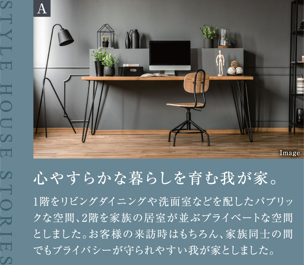 心やすらかな暮らしを育む我が家。1階をリビングダイニングや洗面室などを配したパブリックな空間、2階を家族の居室が並ぶプライベートな空間としました。お客様の来訪時はもちろん、家族同士の間でもプライバシーが守られやすい我が家としました。