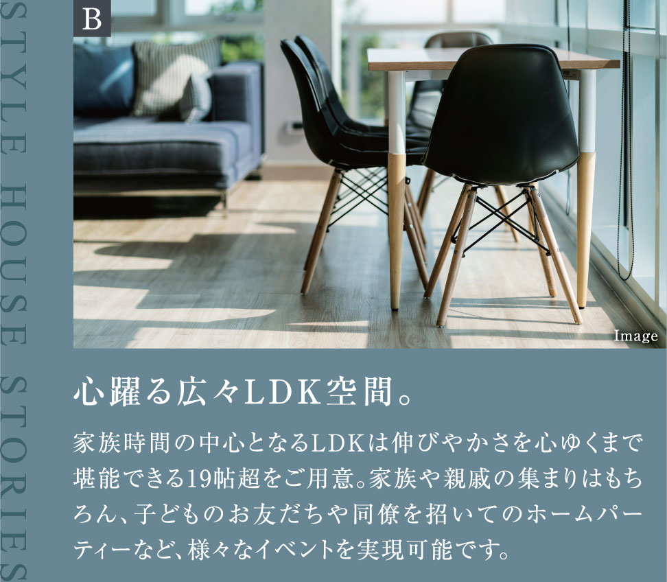 心躍る広々LDK空間。家族時間の中心となるLDKは伸びやかさを心ゆくまで堪能できる19帖超をご用意。家族や親戚の集まりはもちろん、子どものお友だちや同僚を招いてのホームパーティーなど、様々なイベントを実現可能です。