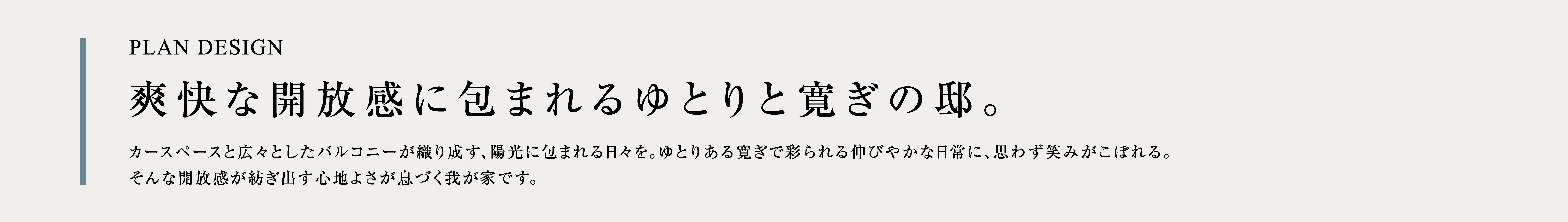 PLAN DESIGN 爽快な開放感に包まれるゆとりと寛ぎの邸。 カースペースと広々としたバルコニーが織り成す、陽光に包まれる日々を。ゆとりある寛ぎで彩られる伸びやかな日常に、思わず笑みがこぼれる。そんな開放感が紡ぎ出す心地よさが息づく我が家です。
