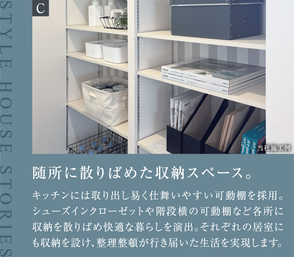 随所に散りばめた収納スペース。キッチンには取り出し易く仕舞いやすい可動棚を採用。シューズインクローゼットや階段横の可動棚など各所に収納を散りばめ快適な暮らしを演出。それぞれの居室にも収納を設け、整理整頓が行き届いた生活を実現します。