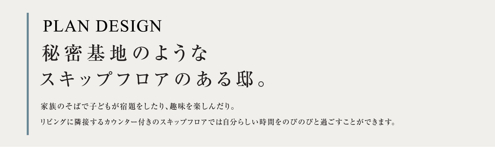 PLAN DESIGN 秘密基地のようなスキップフロアのある邸。家族のそばで子どもが宿題をしたり、趣味を楽しんだり。リビングに隣接するカウンター付きのスキップフロアでは自分らしい時間をのびのびと過ごすことができます。