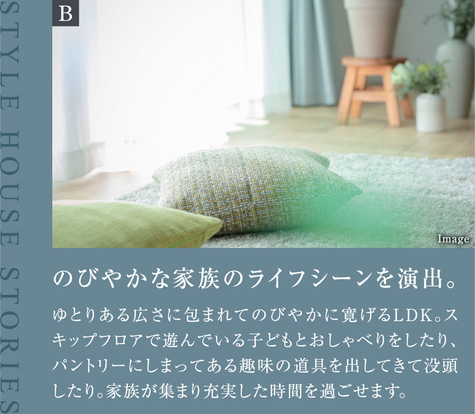 のびやかな家族のライフシーンを演出。ゆとりある広さに包まれてのびやかに寛げるLDK。スキップフロアで遊んでいる子どもとおしゃべりをしたり、パントリーにしまってある趣味の道具を出してきて没頭したり。家族が集まり充実した時間を過ごせます。
