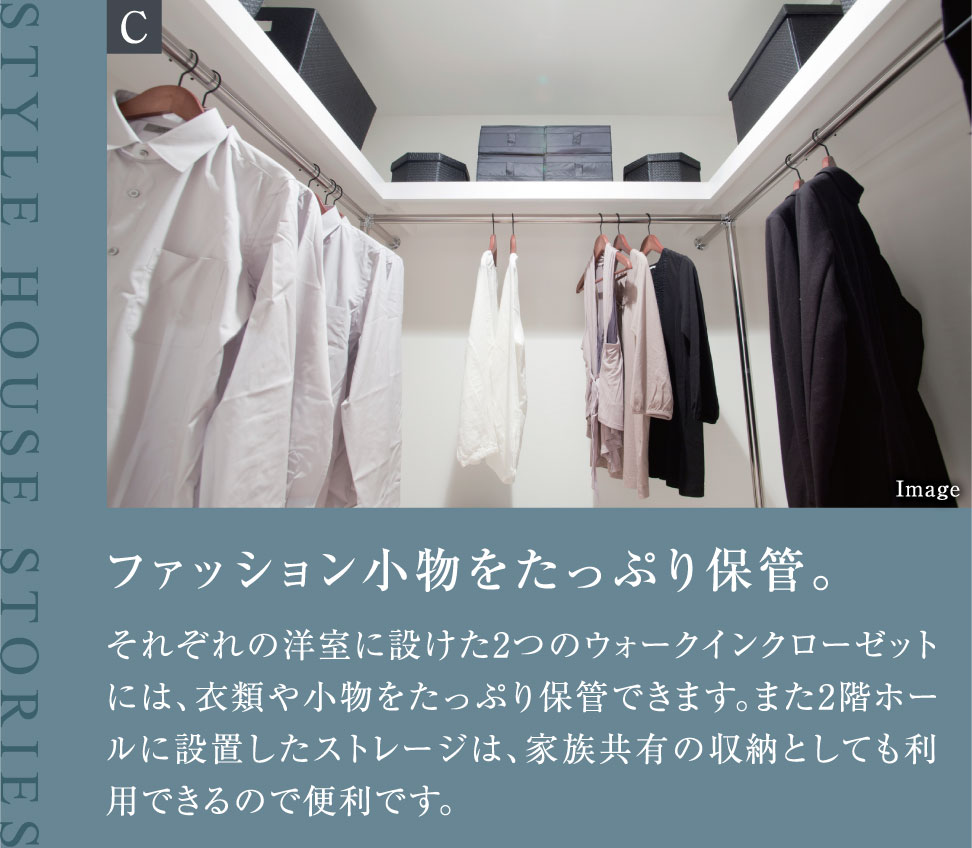 ファッション小物をたっぷり保管。それぞれの洋室に設けた2つのウォークインクローゼットには、衣類や小物をたっぷり保管できます。また2階ホールに設置したストレージは、家族共有の収納としても利用できるので便利です。