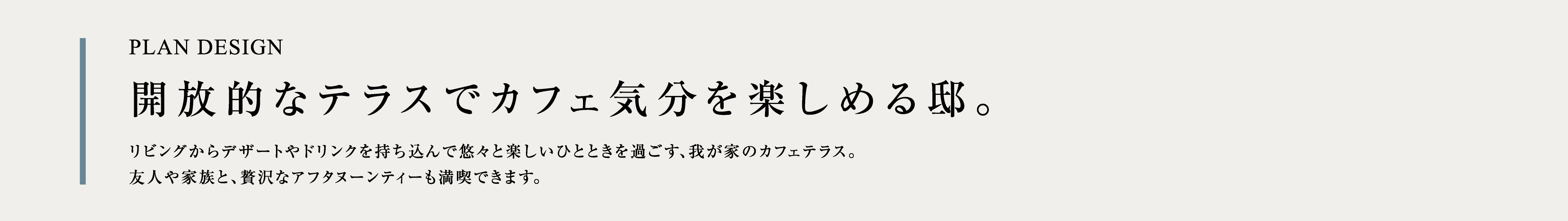 PLAN DESIGN 開放的なテラスでカフェ気分を楽しめる邸。リビングからデザートやドリンクを持ち込んで悠々と楽しいひとときを過ごす、我が家のカフェテラス。友人や家族と、贅沢なアフタヌーンティーも満喫できます。