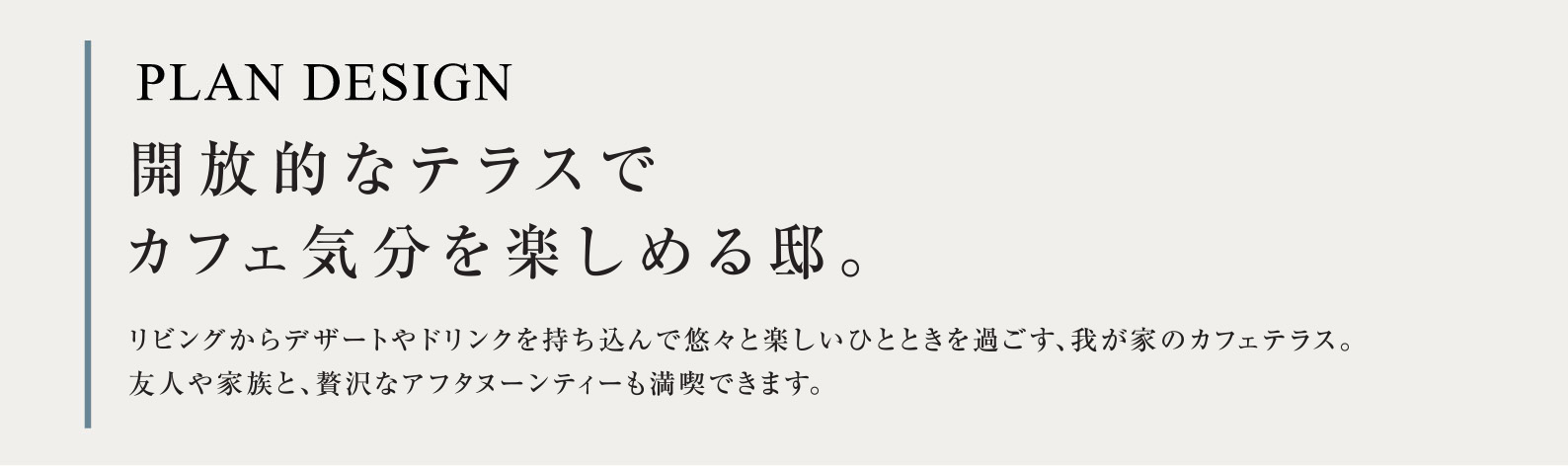 PLAN DESIGN 開放的なテラスでカフェ気分を楽しめる邸。リビングからデザートやドリンクを持ち込んで悠々と楽しいひとときを過ごす、我が家のカフェテラス。友人や家族と、贅沢なアフタヌーンティーも満喫できます。