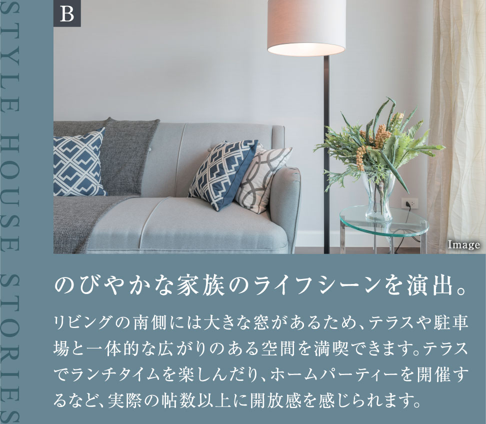 のびやかな家族のライフシーンを演出。リビングの南側には大きな窓があるため、テラスや駐車場と一体的な広がりのある空間を満喫できます。テラスでランチタイムを楽しんだり、ホームパーティーを開催するなど、実際の帖数以上に開放感を感じられます。