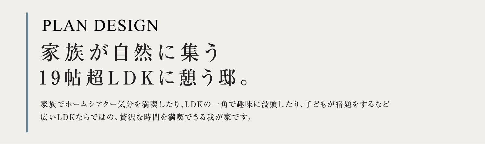 PLAN DESIGN 家族が自然に集う19帖超LDKに憩う邸。家族でホームシアター気分を満喫したり、LDKの一角で趣味に没頭したり、子どもが宿題をするなど広いLDKならではの、贅沢な時間を満喫できる我が家です。