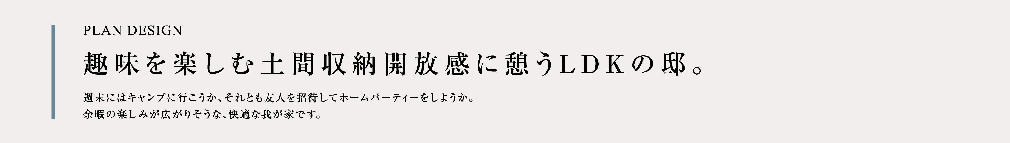 PLAN DESIGN 趣味を楽しむ土間収納開放感に憩うLDKの邸。週末にはキャンプに行こうか、それとも友人を招待してホームパーティーをしようか。余暇の楽しみが広がりそうな、快適な我が家です。
