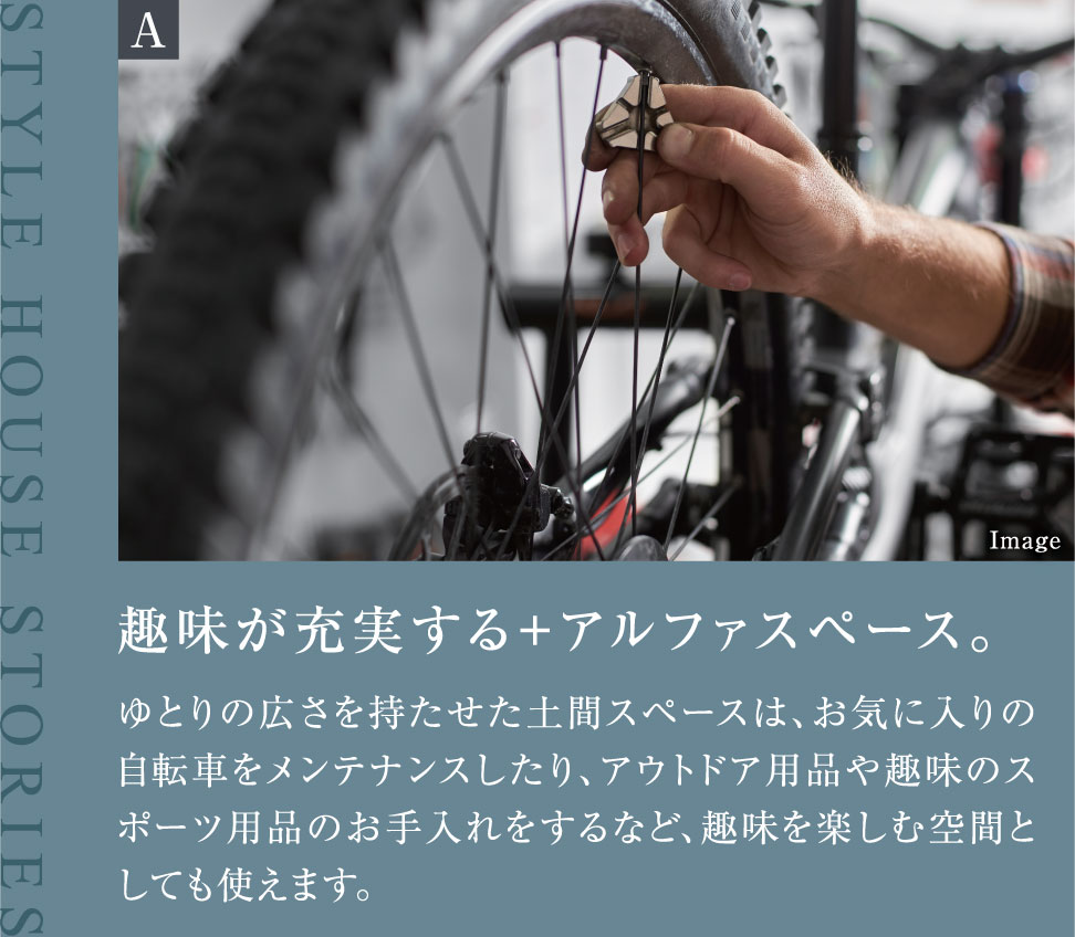 趣味が充実する+アルファスペース。ゆとりの広さを持たせた土間スペースは、お気に入りの自転車をメンテナンスしたり、アウトドア用品や趣味のスポーツ用品のお手入れをするなど、趣味を楽しむ空間としても使えます。