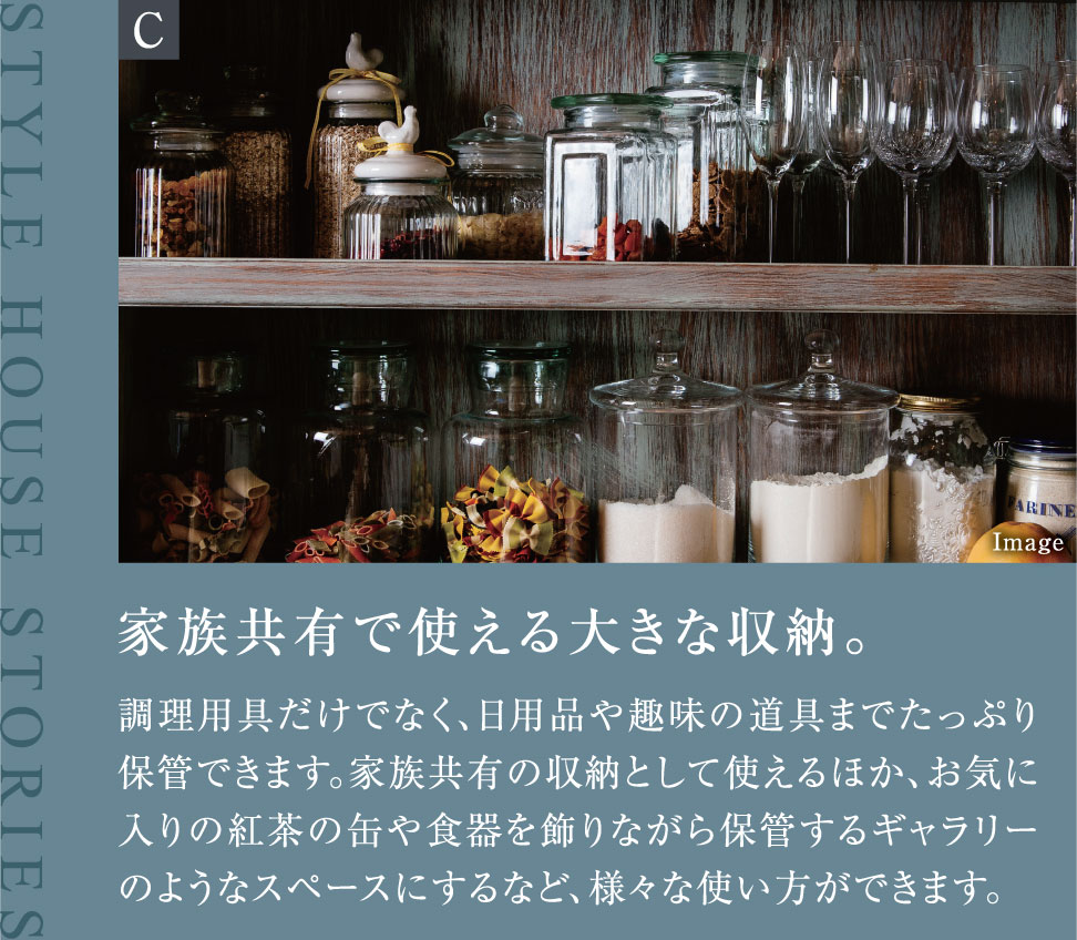 家族共有で使える大きな収納。調理用具だけでなく、日用品や趣味の道具までたっぷり保管できます。家族共有の収納として使えるほか、お気に入りの紅茶の缶や食器を飾りながら保管するギャラリーのようなスペースにするなど、様々な使い方ができます。