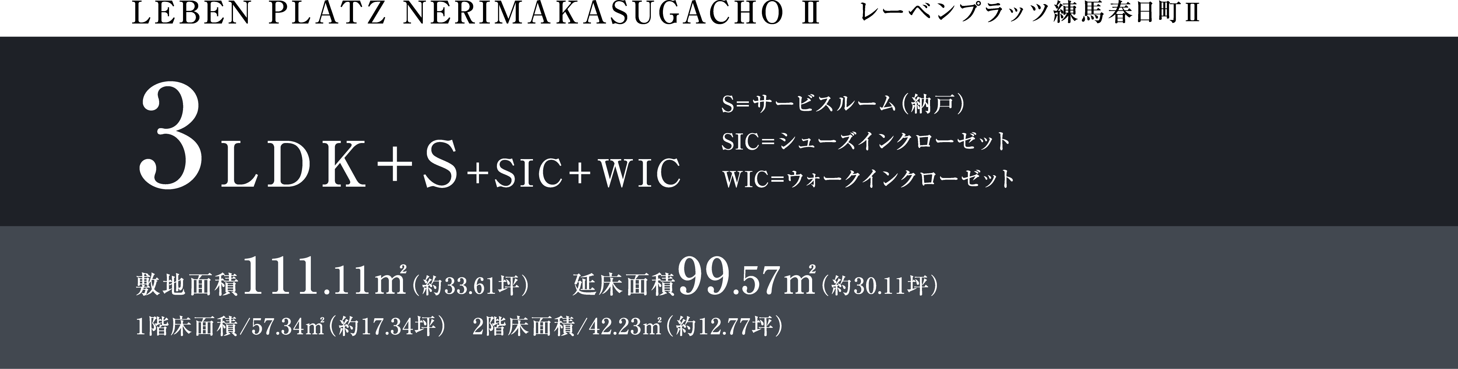 LEBEM PLATZ NERIMAKASUGACHO Ⅱ レーベンプラッツ練馬春日町Ⅱ 3LDK+S+SIC+WIC S=サービスルーム(納戸)SIC=シューズインクローゼット WIC=ウォークインクローゼット 敷地面積111.11㎡(約33.61坪) 延床面積99.57㎡(約30.11坪) 1階床面積/57.34㎡(約17.34坪) 2階床面積/42.23㎡(約12.77坪)