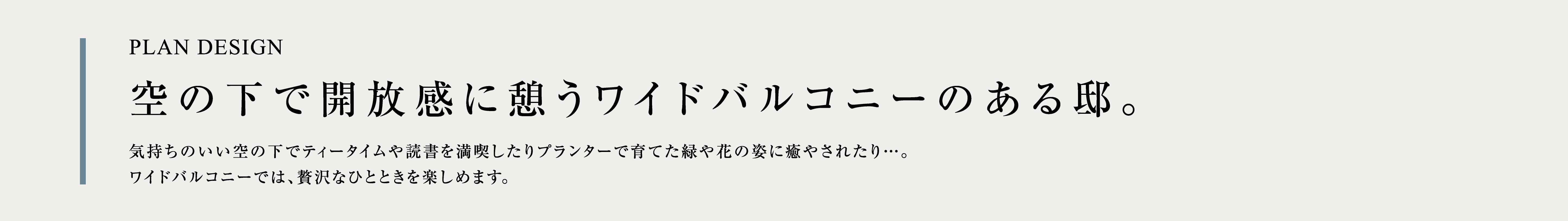 PLAN DESIGN 空の下で開放感に憩うワイドバルコニーのある邸。気持ちのいい空の下でティータイムや読書を満喫したりプランターで育てた緑や花の姿に癒やされたり…。ワイドバルコニーでは、贅沢なひとときを楽しめます。