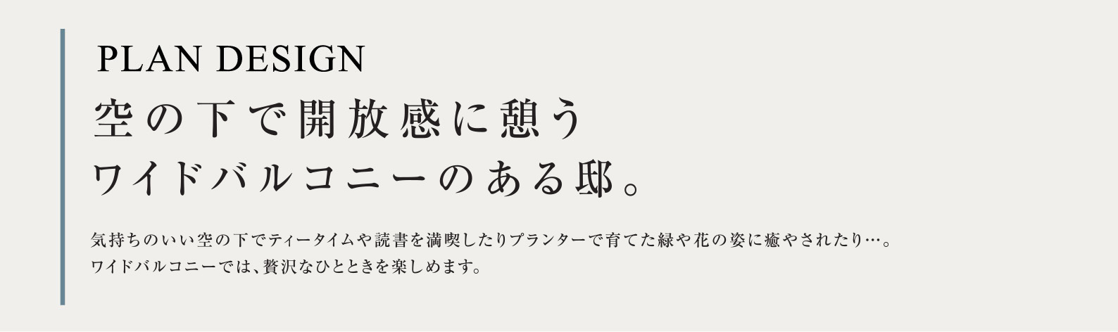PLAN DESIGN 空の下で開放感に憩うワイドバルコニーのある邸。気持ちのいい空の下でティータイムや読書を満喫したりプランターで育てた緑や花の姿に癒やされたり…。ワイドバルコニーでは、贅沢なひとときを楽しめます。