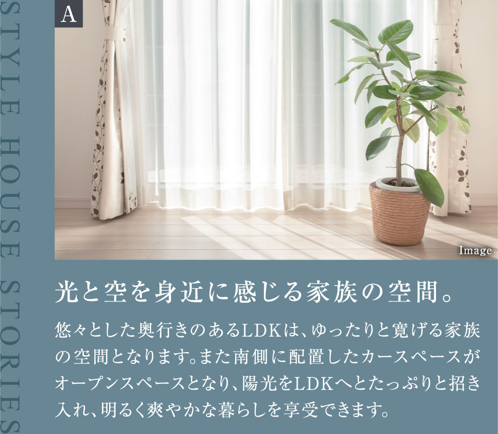 光と空を身近に感じる家族の空間。悠々とした奥行きのあるLDKは、ゆったりと寛げる家族の空間となります。また南側に配置したカースペースがオープンスペースとなり、陽光をLDKへとたっぷりと招き入れ、明るく爽やかな暮らしを享受できます。