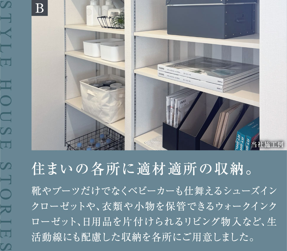 住まいの各所に適材適所の収納。 靴やブーツだけでなくベビーカーも仕舞えるシューズインクローゼットや、衣類や小物を保管できるウォークインクローゼット、日用品を片付けられるリビング物入など、生活動線にも配慮した収納を各所にご用意しました。