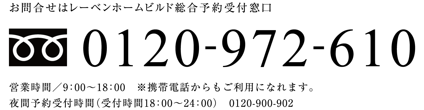 お問合せはレーベンホームビルド総合予約受付窓口  0120-972-610  営業時間／9：00〜18：00　※携帯電話からもご利用になれます。夜間予約受付時間（受付時間18：00〜24：00）　0120-900-902