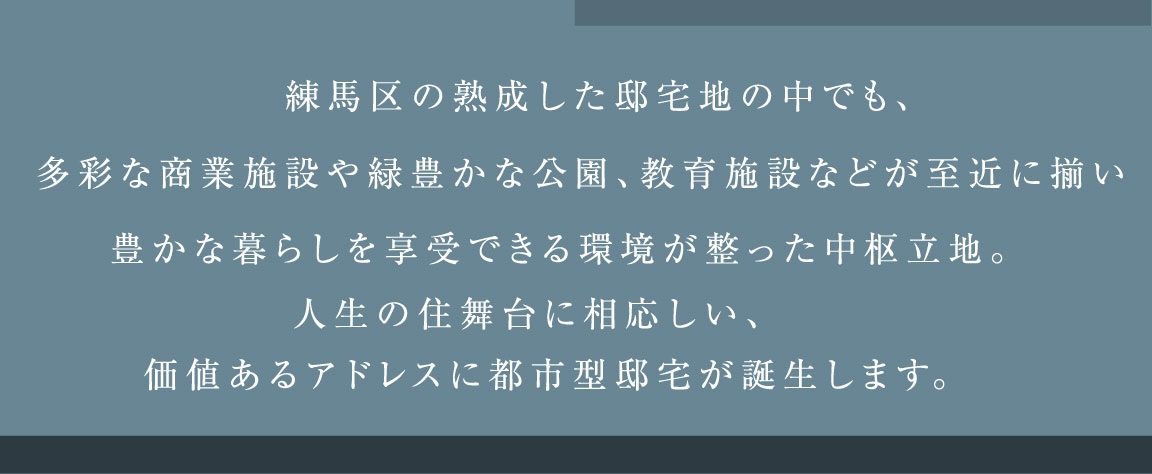 練馬区の熟成した邸宅地の中でも、多彩な商業施設や緑豊かな公園、教育施設などが至近に揃い豊かな暮らしを享受できる環境が整った中枢立地。人生の住舞台に相応しい、価値あるアドレスに都市型邸宅が誕生します。