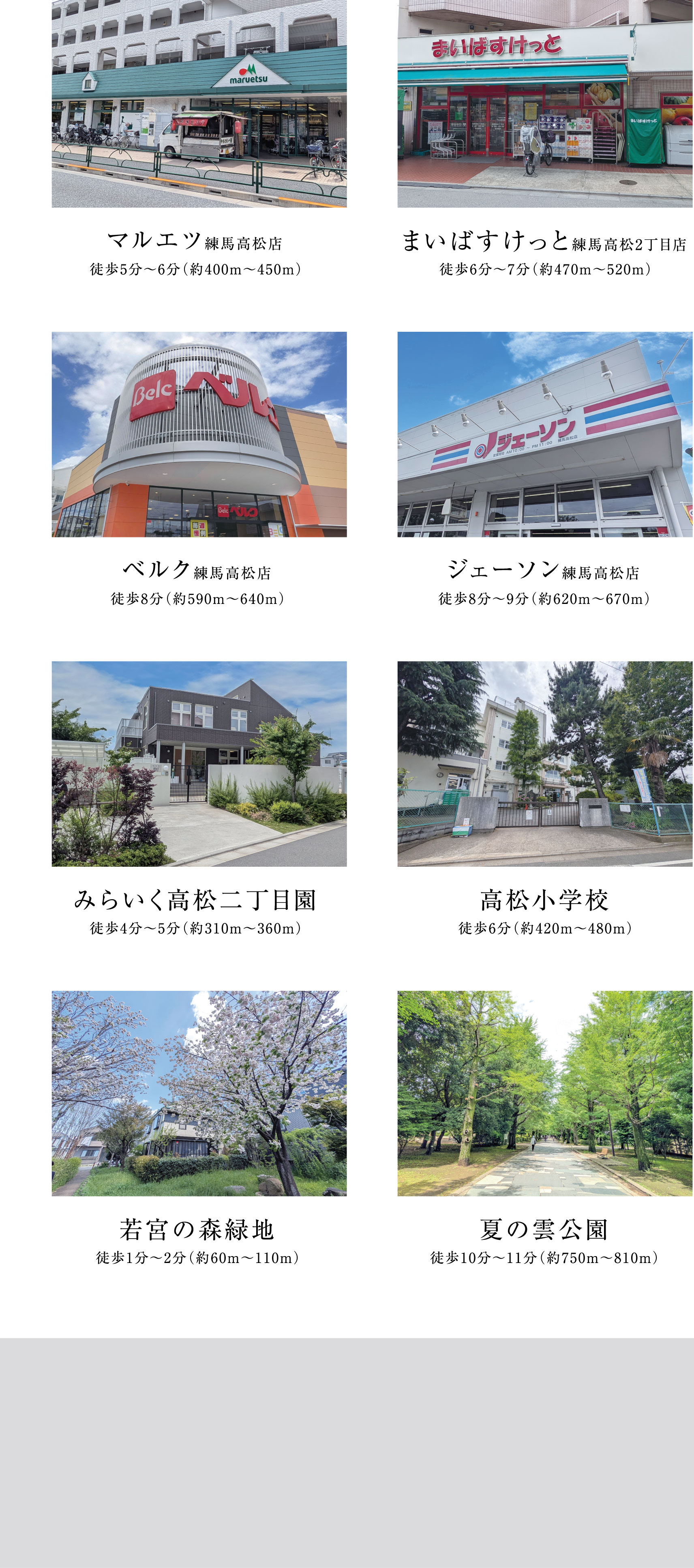 マルエツ練馬高松店 徒歩5分〜6分（約400m〜450m）  まいばすけっと練馬高松2丁目店 徒歩6分〜7分（約470m〜520m）  ベルク練馬高松店 徒歩8分（約590m〜640m）  ジェーソン練馬高松店 徒歩8分〜9分（約620m〜670m）  みらいく高松二丁目園 徒歩4分〜5分（約310m〜360m）  高松小学校 徒歩6分（約420m〜480m）  若宮の森緑地 徒歩1分〜2分（約60m〜110m）  夏の雲公園 徒歩10分〜11分（約750m〜810m）
