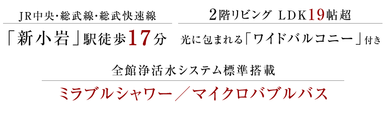 JR中央線・総武線・総武快速線「新小岩」駅徒歩17分、2階リビング・LDK19帖超、光に包まれる「ワイドバルコニー」付、全館浄活水システム標準搭載 ミラブルシャワー／マイクロバブルバス