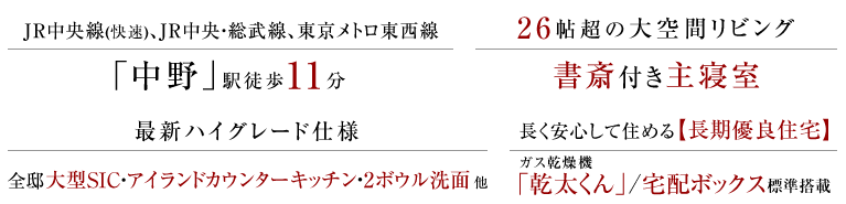 JR中央線(快速)、JR中央・総武線、東京メトロ東西線「中野」駅徒歩11分。26帖超の大空間リビング、書斎付き主寝室。最新ハイグレード仕様、全邸大型SIC・アイランドカウンターキッチン・2ボウル洗面 他。長く安心して住める長期優良住宅、ガス乾燥機「乾太くん」/宅配ボックス標準搭載。