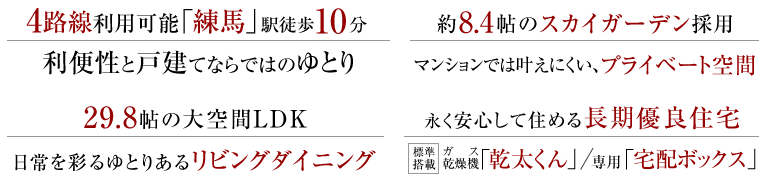 「練馬」駅、4路線利用可能、徒歩10分の利便性と戸建てならではのゆとり。約8.4帖のスカイガーデン採用、マンションでは叶えにくい、プライベート空間。29.8帖の大空間LDK、日常を彩るゆとりあるリビングダイニング。永く安心して住める長期優良住宅、ガス乾燥機「乾太くん」/専用「宅配ボックス」標準搭載。